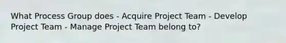 What Process Group does - Acquire Project Team - Develop Project Team - Manage Project Team belong to?