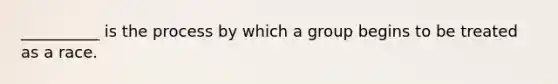 __________ is the process by which a group begins to be treated as a race.