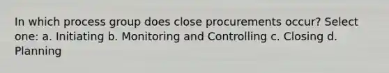 In which process group does close procurements occur? Select one: a. Initiating b. Monitoring and Controlling c. Closing d. Planning