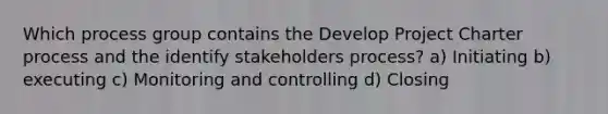 Which process group contains the Develop Project Charter process and the identify stakeholders process? a) Initiating b) executing c) Monitoring and controlling d) Closing