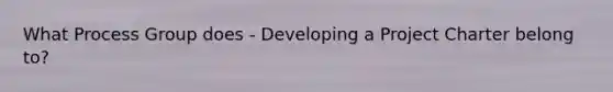 What Process Group does - Developing a Project Charter belong to?