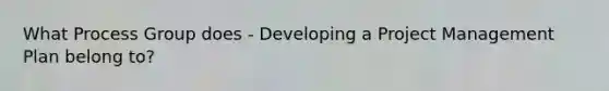 What Process Group does - Developing a Project Management Plan belong to?