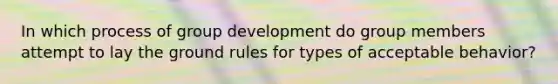 In which process of group development do group members attempt to lay the ground rules for types of acceptable behavior?