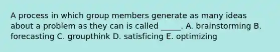 A process in which group members generate as many ideas about a problem as they can is called _____. A. brainstorming B. forecasting C. groupthink D. satisficing E. optimizing