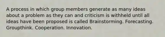 A process in which group members generate as many ideas about a problem as they can and criticism is withheld until all ideas have been proposed is called Brainstorming. Forecasting. Groupthink. Cooperation. Innovation.