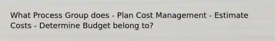 What Process Group does - Plan Cost Management - Estimate Costs - Determine Budget belong to?