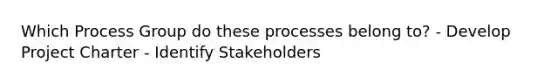 Which Process Group do these processes belong to? - Develop Project Charter - Identify Stakeholders