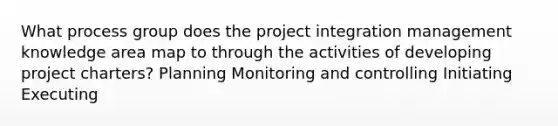 What process group does the project integration management knowledge area map to through the activities of developing project charters? Planning Monitoring and controlling Initiating Executing