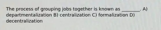 The process of grouping jobs together is known as ________. A) departmentalization B) centralization C) formalization D) decentralization