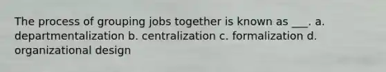 The process of grouping jobs together is known as ___. a. departmentalization b. centralization c. formalization d. organizational design