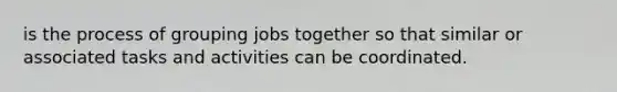 is the process of grouping jobs together so that similar or associated tasks and activities can be coordinated.