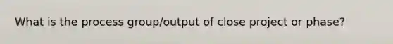 What is the process group/output of close project or phase?