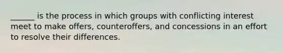 ______ is the process in which groups with conflicting interest meet to make offers, counteroffers, and concessions in an effort to resolve their differences.