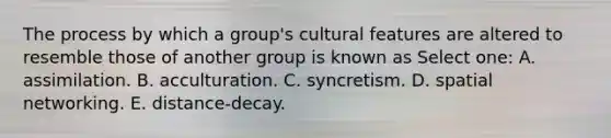 The process by which a group's cultural features are altered to resemble those of another group is known as Select one: A. assimilation. B. acculturation. C. syncretism. D. spatial networking. E. distance-decay.