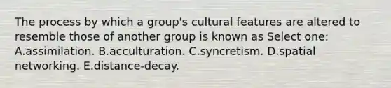 The process by which a group's cultural features are altered to resemble those of another group is known as Select one: A.assimilation. B.acculturation. C.syncretism. D.spatial networking. E.distance-decay.