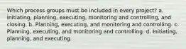 Which process groups must be included in every project? a. Initiating, planning, executing, monitoring and controlling, and closing. b. Planning, executing, and monitoring and controlling. c. Planning, executing, and monitoring and controlling. d. Initiating, planning, and executing.