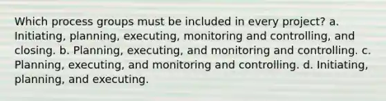 Which process groups must be included in every project? a. Initiating, planning, executing, monitoring and controlling, and closing. b. Planning, executing, and monitoring and controlling. c. Planning, executing, and monitoring and controlling. d. Initiating, planning, and executing.