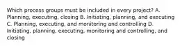 Which process groups must be included in every project? A. Planning, executing, closing B. Initiating, planning, and executing C. Planning, executing, and monitoring and controlling D. Initiating, planning, executing, monitoring and controlling, and closing