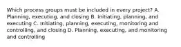 Which process groups must be included in every project? A. Planning, executing, and closing B. Initiating, planning, and executing C. Initiating, planning, executing, monitoring and controlling, and closing D. Planning, executing, and monitoring and controlling