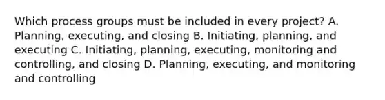 Which process groups must be included in every project? A. Planning, executing, and closing B. Initiating, planning, and executing C. Initiating, planning, executing, monitoring and controlling, and closing D. Planning, executing, and monitoring and controlling