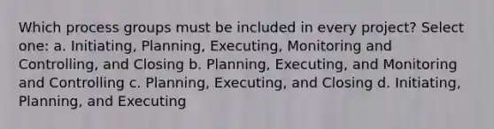 Which process groups must be included in every project? Select one: a. Initiating, Planning, Executing, Monitoring and Controlling, and Closing b. Planning, Executing, and Monitoring and Controlling c. Planning, Executing, and Closing d. Initiating, Planning, and Executing