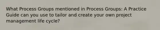 What Process Groups mentioned in Process Groups: A Practice Guide can you use to tailor and create your own project management life cycle?