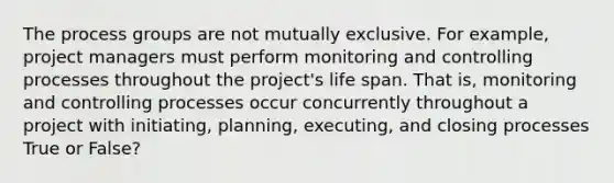 The process groups are not mutually exclusive. For example, project managers must perform monitoring and controlling processes throughout the project's life span. That is, monitoring and controlling processes occur concurrently throughout a project with initiating, planning, executing, and closing processes True or False?