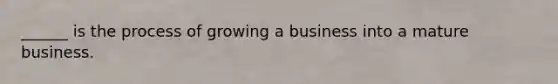 ______ is the process of growing a business into a mature business.