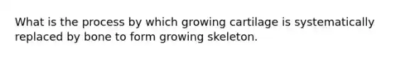 What is the process by which growing cartilage is systematically replaced by bone to form growing skeleton.