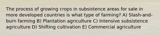 The process of growing crops in subsistence areas for sale in more developed countries is what type of farming? A) Slash-and-burn farming B) Plantation agriculture C) Intensive subsistence agriculture D) Shifting cultivation E) Commercial agriculture