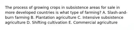 The process of growing crops in subsistence areas for sale in more developed countries is what type of farming? A. Slash-and-burn farming B. Plantation agriculture C. Intensive subsistence agriculture D. Shifting cultivation E. Commercial agriculture