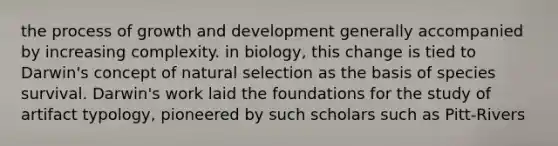 the process of growth and development generally accompanied by increasing complexity. in biology, this change is tied to Darwin's concept of natural selection as the basis of species survival. Darwin's work laid the foundations for the study of artifact typology, pioneered by such scholars such as Pitt-Rivers