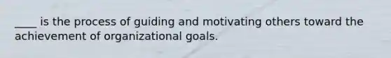 ____ is the process of guiding and motivating others toward the achievement of organizational goals.