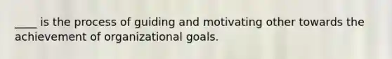 ____ is the process of guiding and motivating other towards the achievement of organizational goals.