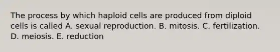 The process by which haploid cells are produced from diploid cells is called A. sexual reproduction. B. mitosis. C. fertilization. D. meiosis. E. reduction