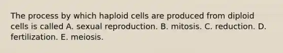 The process by which haploid cells are produced from diploid cells is called A. sexual reproduction. B. mitosis. C. reduction. D. fertilization. E. meiosis.