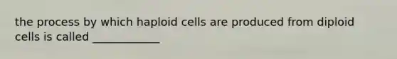 the process by which haploid cells are produced from diploid cells is called ____________