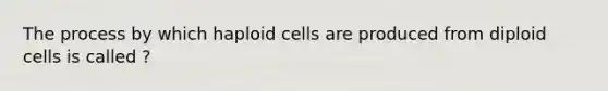 The process by which haploid cells are produced from diploid cells is called ?