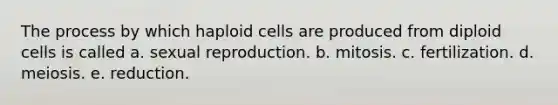 The process by which haploid cells are produced from diploid cells is called a. sexual reproduction. b. mitosis. c. fertilization. d. meiosis. e. reduction.