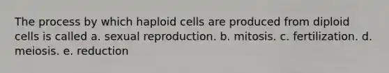 The process by which haploid cells are produced from diploid cells is called a. sexual reproduction. b. mitosis. c. fertilization. d. meiosis. e. reduction