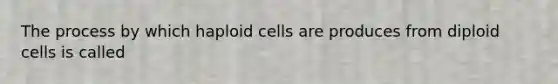 The process by which haploid cells are produces from diploid cells is called