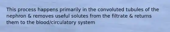 This process happens primarily in the convoluted tubules of the nephron & removes useful solutes from the filtrate & returns them to the blood/circulatory system