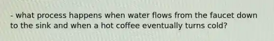 - what process happens when water flows from the faucet down to the sink and when a hot coffee eventually turns cold?