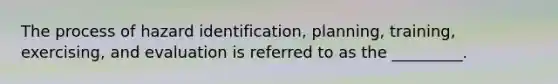 The process of hazard identification, planning, training, exercising, and evaluation is referred to as the _________.