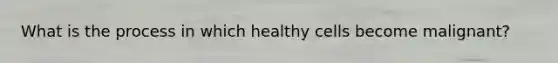 What is the process in which healthy cells become malignant?