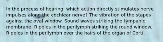 In the process of hearing, which action directly stimulates nerve impulses along the cochlear nerve? The vibration of the stapes against the oval window. Sound waves striking the tympanic membrane. Ripples in the perilymph striking the round window. Ripples in the perilymph over the hairs of the organ of Corti.