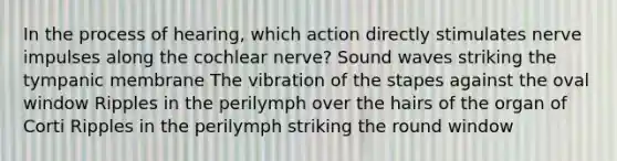 In the process of hearing, which action directly stimulates nerve impulses along the cochlear nerve? Sound waves striking the tympanic membrane The vibration of the stapes against the oval window Ripples in the perilymph over the hairs of the organ of Corti Ripples in the perilymph striking the round window