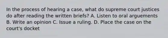 In the process of hearing a case, what do supreme court justices do after reading the written briefs? A. Listen to oral arguements B. Write an opinion C. Issue a ruling. D. Place the case on the court's docket