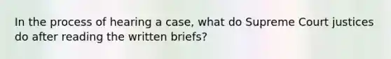 In the process of hearing a case, what do Supreme Court justices do after reading the written briefs?