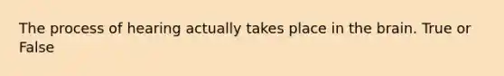 The process of hearing actually takes place in the brain. True or False